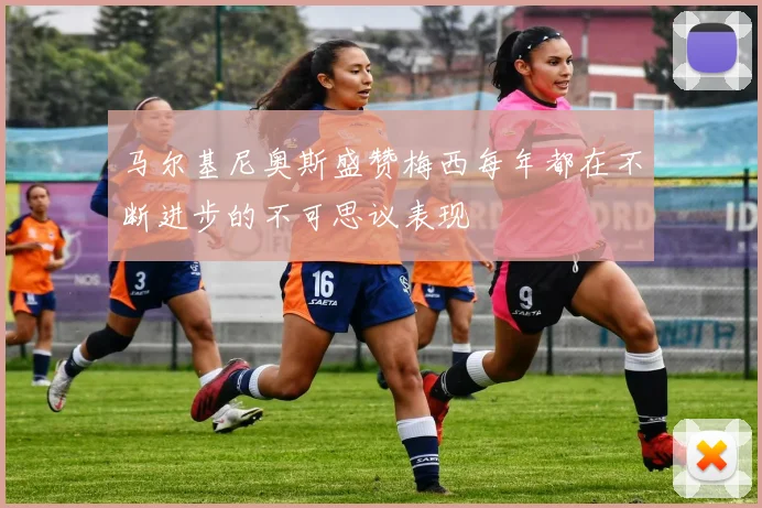 马尔基尼奥斯盛赞梅西每年都在不断进步的不可思议表现