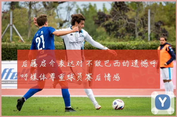 后藤启介表达对不敌巴西的遗憾呼吁媒体尊重球员赛后情感
