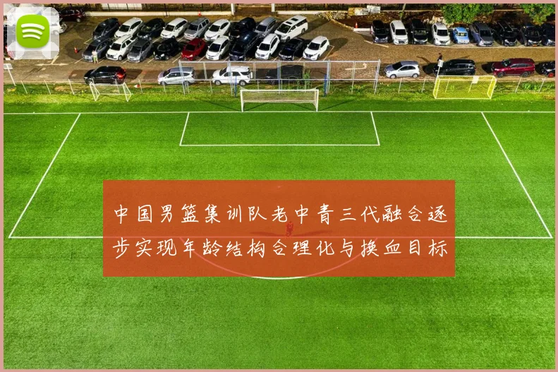 中国男篮集训队老中青三代融合逐步实现年龄结构合理化与换血目标