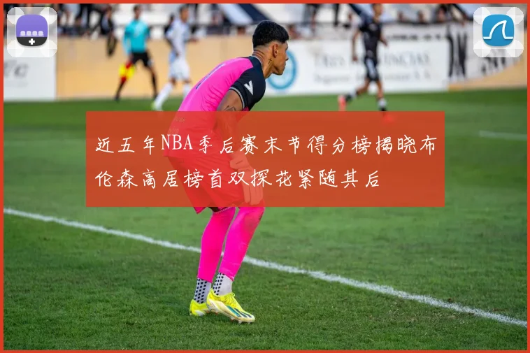近五年NBA季后赛末节得分榜揭晓布伦森高居榜首双探花紧随其后