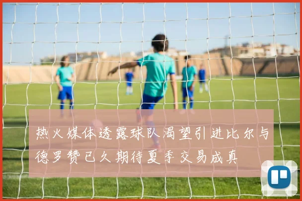 热火媒体透露球队渴望引进比尔与德罗赞已久期待夏季交易成真