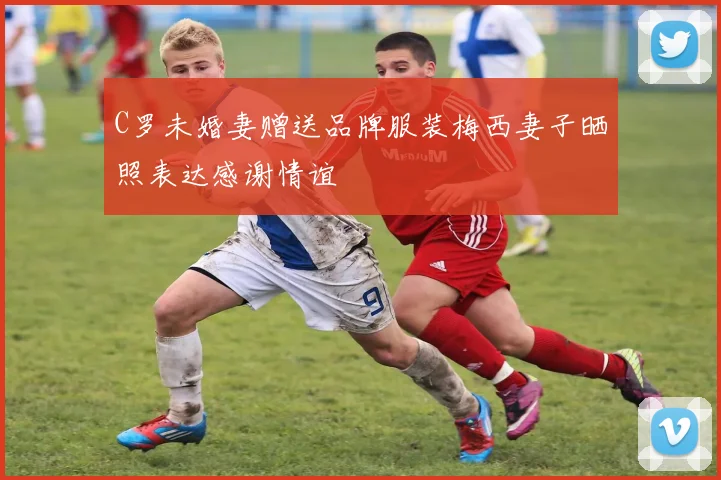 C罗未婚妻赠送品牌服装梅西妻子晒照表达感谢情谊
