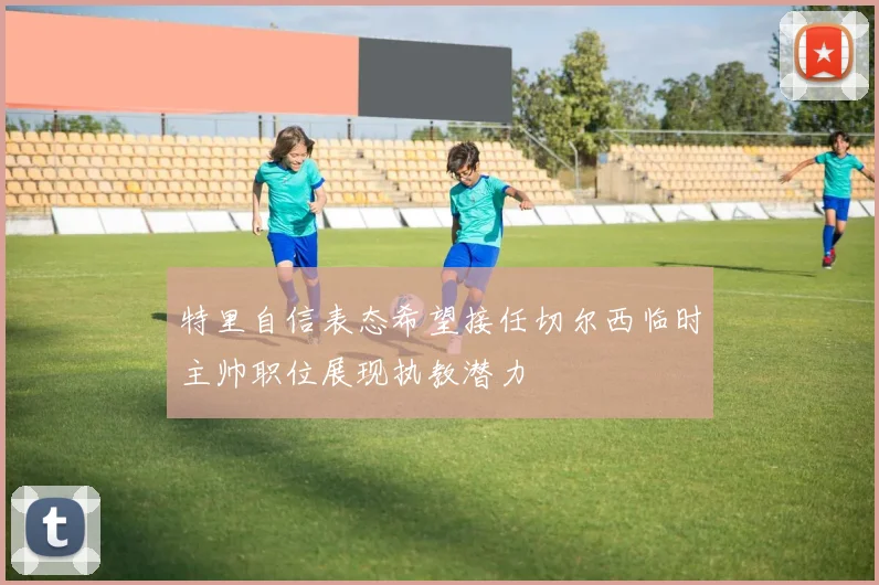 特里自信表态希望接任切尔西临时主帅职位展现执教潜力