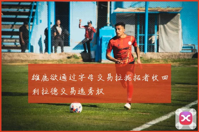 雄鹿欲通过字母交易拉拢拓者收回利拉德交易选秀权
