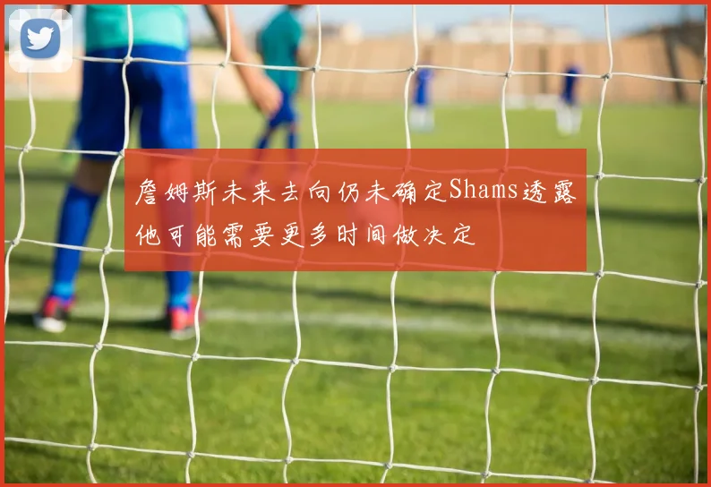 詹姆斯未来去向仍未确定Shams透露他可能需要更多时间做决定