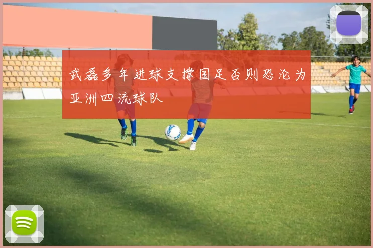 武磊多年进球支撑国足否则恐沦为亚洲四流球队