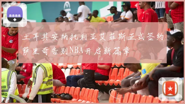 土耳其安纳托利亚艾菲斯正式签约萨里奇告别NBA开启新篇章
