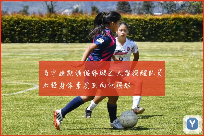 马宁幽默调侃韩鹏王大雷提醒队员加强身体素质别向他踢球