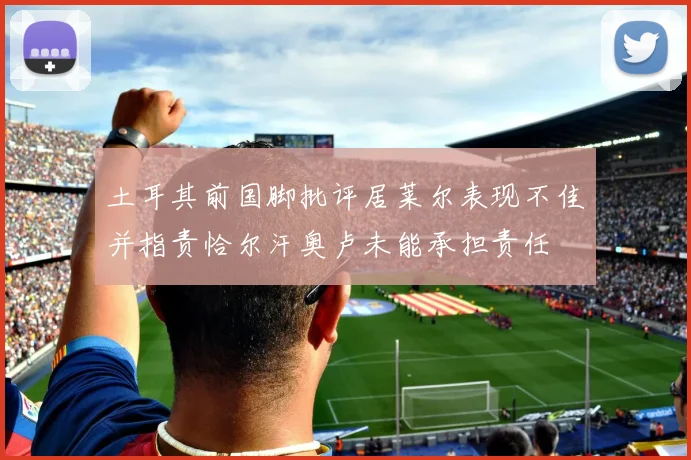 土耳其前国脚批评居莱尔表现不佳并指责恰尔汗奥卢未能承担责任