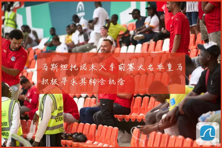 马斯坦托诺未入季前赛大名单皇马积极寻求其转会机会
