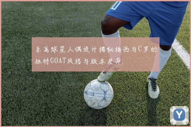 乐高球星人偶设计揭秘梅西与C罗的独特GOAT风格与版本差异