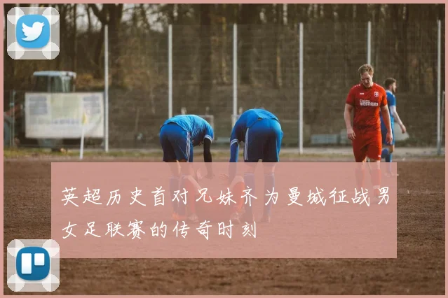 英超历史首对兄妹齐为曼城征战男女足联赛的传奇时刻