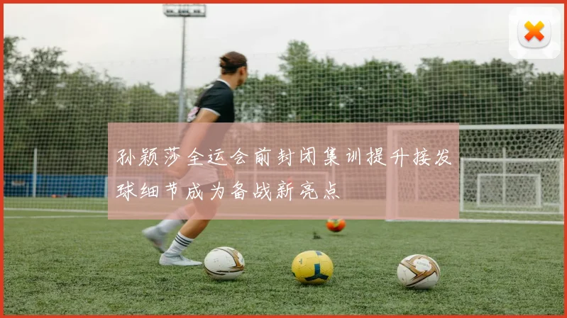 孙颖莎全运会前封闭集训提升接发球细节成为备战新亮点
