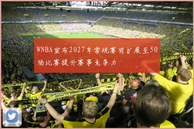 WNBA宣布2027年常规赛将扩展至50场比赛提升赛事竞争力