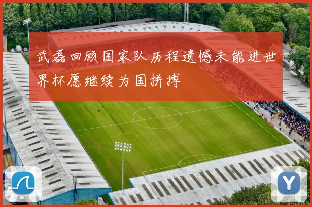 武磊回顾国家队历程遗憾未能进世界杯愿继续为国拼搏
