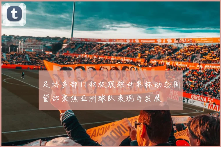 足协多部门积极跟踪世界杯动态国管部聚焦亚洲球队表现与发展
