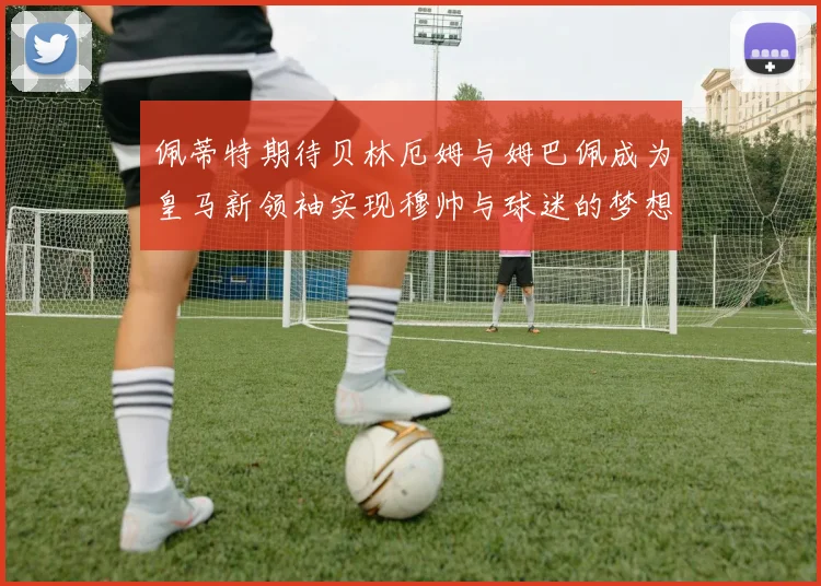 佩蒂特期待贝林厄姆与姆巴佩成为皇马新领袖实现穆帅与球迷的梦想